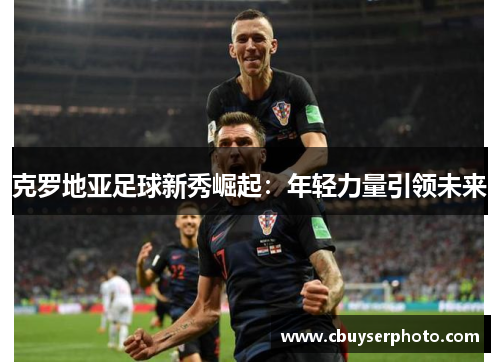 克罗地亚足球新秀崛起：年轻力量引领未来